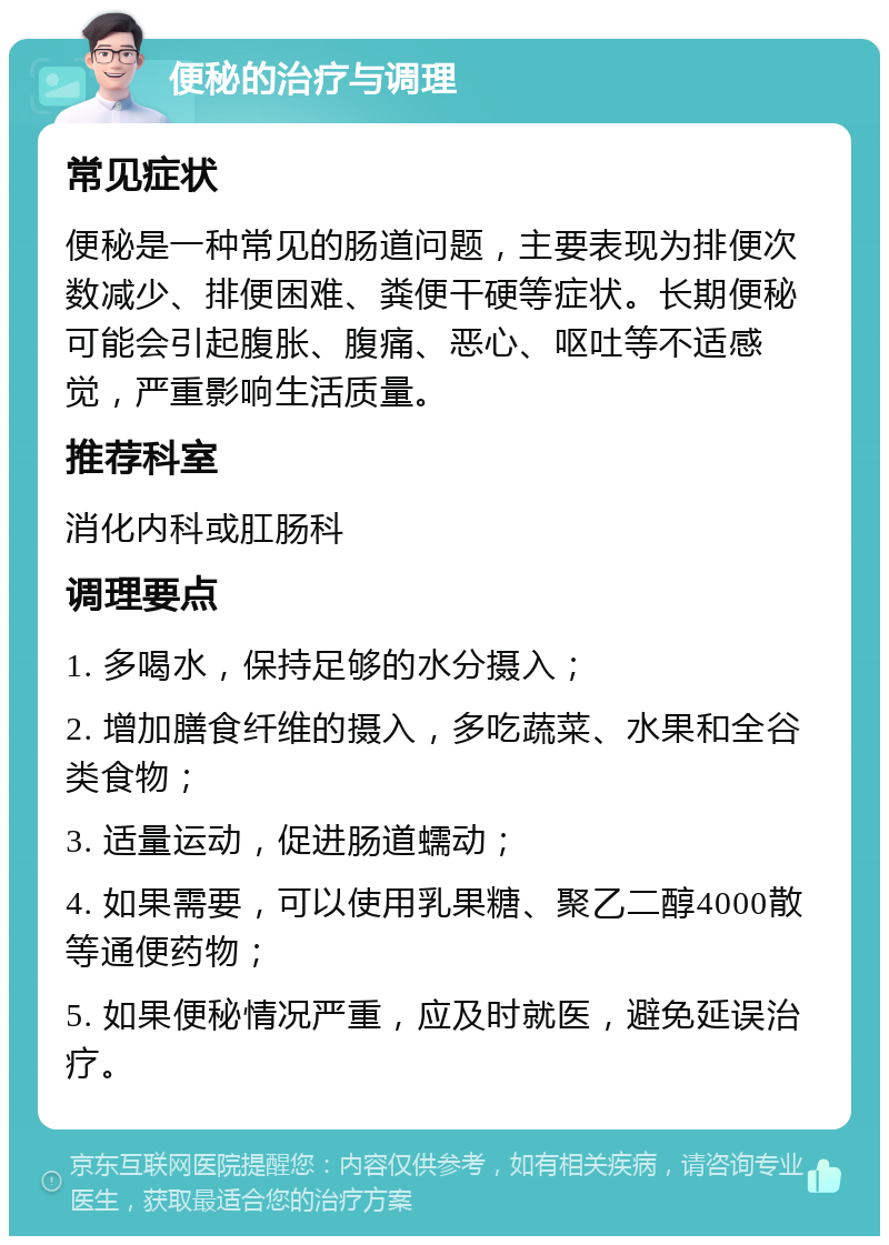 便秘的治疗与调理 常见症状 便秘是一种常见的肠道问题，主要表现为排便次数减少、排便困难、粪便干硬等症状。长期便秘可能会引起腹胀、腹痛、恶心、呕吐等不适感觉，严重影响生活质量。 推荐科室 消化内科或肛肠科 调理要点 1. 多喝水，保持足够的水分摄入； 2. 增加膳食纤维的摄入，多吃蔬菜、水果和全谷类食物； 3. 适量运动，促进肠道蠕动； 4. 如果需要，可以使用乳果糖、聚乙二醇4000散等通便药物； 5. 如果便秘情况严重，应及时就医，避免延误治疗。