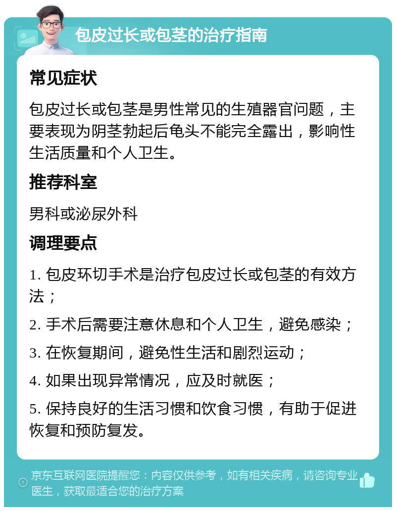 包皮过长或包茎的治疗指南 常见症状 包皮过长或包茎是男性常见的生殖器官问题，主要表现为阴茎勃起后龟头不能完全露出，影响性生活质量和个人卫生。 推荐科室 男科或泌尿外科 调理要点 1. 包皮环切手术是治疗包皮过长或包茎的有效方法； 2. 手术后需要注意休息和个人卫生，避免感染； 3. 在恢复期间，避免性生活和剧烈运动； 4. 如果出现异常情况，应及时就医； 5. 保持良好的生活习惯和饮食习惯，有助于促进恢复和预防复发。