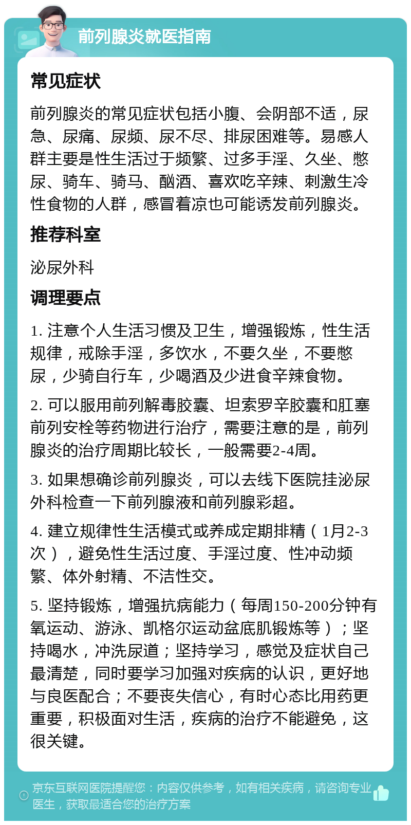 前列腺炎就医指南 常见症状 前列腺炎的常见症状包括小腹、会阴部不适，尿急、尿痛、尿频、尿不尽、排尿困难等。易感人群主要是性生活过于频繁、过多手淫、久坐、憋尿、骑车、骑马、酗酒、喜欢吃辛辣、刺激生冷性食物的人群，感冒着凉也可能诱发前列腺炎。 推荐科室 泌尿外科 调理要点 1. 注意个人生活习惯及卫生，增强锻炼，性生活规律，戒除手淫，多饮水，不要久坐，不要憋尿，少骑自行车，少喝酒及少进食辛辣食物。 2. 可以服用前列解毒胶囊、坦索罗辛胶囊和肛塞前列安栓等药物进行治疗，需要注意的是，前列腺炎的治疗周期比较长，一般需要2-4周。 3. 如果想确诊前列腺炎，可以去线下医院挂泌尿外科检查一下前列腺液和前列腺彩超。 4. 建立规律性生活模式或养成定期排精（1月2-3次），避免性生活过度、手淫过度、性冲动频繁、体外射精、不洁性交。 5. 坚持锻炼，增强抗病能力（每周150-200分钟有氧运动、游泳、凯格尔运动盆底肌锻炼等）；坚持喝水，冲洗尿道；坚持学习，感觉及症状自己最清楚，同时要学习加强对疾病的认识，更好地与良医配合；不要丧失信心，有时心态比用药更重要，积极面对生活，疾病的治疗不能避免，这很关键。