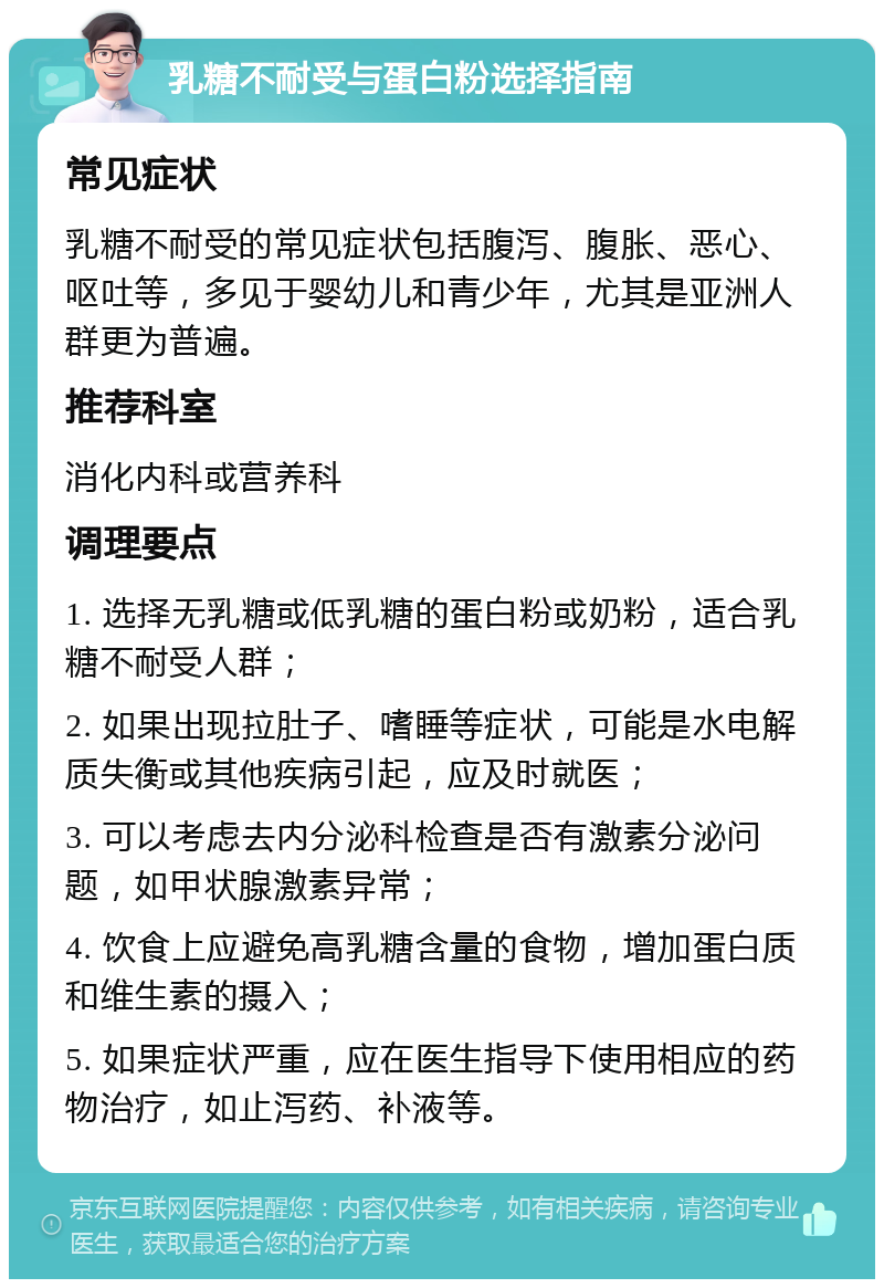 乳糖不耐受与蛋白粉选择指南 常见症状 乳糖不耐受的常见症状包括腹泻、腹胀、恶心、呕吐等，多见于婴幼儿和青少年，尤其是亚洲人群更为普遍。 推荐科室 消化内科或营养科 调理要点 1. 选择无乳糖或低乳糖的蛋白粉或奶粉，适合乳糖不耐受人群； 2. 如果出现拉肚子、嗜睡等症状，可能是水电解质失衡或其他疾病引起，应及时就医； 3. 可以考虑去内分泌科检查是否有激素分泌问题，如甲状腺激素异常； 4. 饮食上应避免高乳糖含量的食物，增加蛋白质和维生素的摄入； 5. 如果症状严重，应在医生指导下使用相应的药物治疗，如止泻药、补液等。