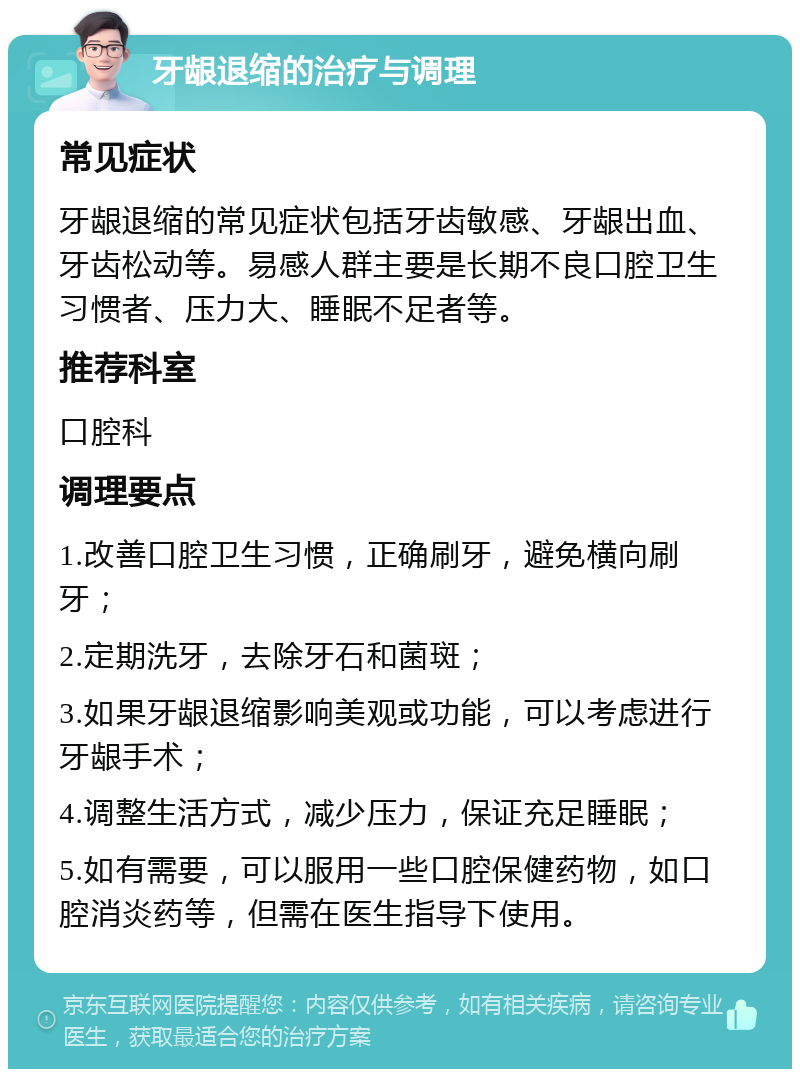 牙龈退缩的治疗与调理 常见症状 牙龈退缩的常见症状包括牙齿敏感、牙龈出血、牙齿松动等。易感人群主要是长期不良口腔卫生习惯者、压力大、睡眠不足者等。 推荐科室 口腔科 调理要点 1.改善口腔卫生习惯，正确刷牙，避免横向刷牙； 2.定期洗牙，去除牙石和菌斑； 3.如果牙龈退缩影响美观或功能，可以考虑进行牙龈手术； 4.调整生活方式，减少压力，保证充足睡眠； 5.如有需要，可以服用一些口腔保健药物，如口腔消炎药等，但需在医生指导下使用。