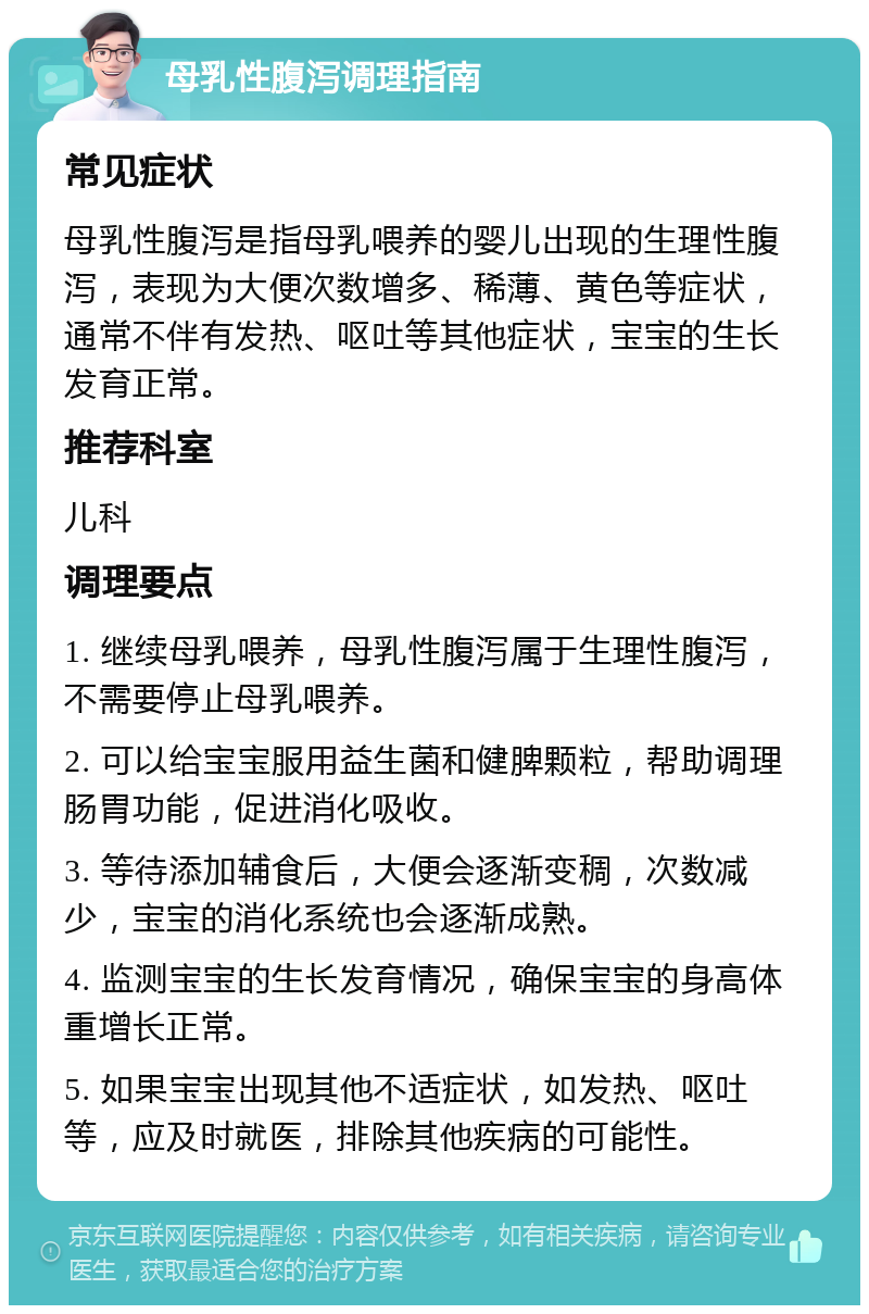 母乳性腹泻调理指南 常见症状 母乳性腹泻是指母乳喂养的婴儿出现的生理性腹泻，表现为大便次数增多、稀薄、黄色等症状，通常不伴有发热、呕吐等其他症状，宝宝的生长发育正常。 推荐科室 儿科 调理要点 1. 继续母乳喂养，母乳性腹泻属于生理性腹泻，不需要停止母乳喂养。 2. 可以给宝宝服用益生菌和健脾颗粒，帮助调理肠胃功能，促进消化吸收。 3. 等待添加辅食后，大便会逐渐变稠，次数减少，宝宝的消化系统也会逐渐成熟。 4. 监测宝宝的生长发育情况，确保宝宝的身高体重增长正常。 5. 如果宝宝出现其他不适症状，如发热、呕吐等，应及时就医，排除其他疾病的可能性。