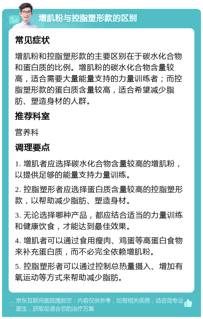 增肌粉与控脂塑形款的区别 常见症状 增肌粉和控脂塑形款的主要区别在于碳水化合物和蛋白质的比例。增肌粉的碳水化合物含量较高，适合需要大量能量支持的力量训练者；而控脂塑形款的蛋白质含量较高，适合希望减少脂肪、塑造身材的人群。 推荐科室 营养科 调理要点 1. 增肌者应选择碳水化合物含量较高的增肌粉，以提供足够的能量支持力量训练。 2. 控脂塑形者应选择蛋白质含量较高的控脂塑形款，以帮助减少脂肪、塑造身材。 3. 无论选择哪种产品，都应结合适当的力量训练和健康饮食，才能达到最佳效果。 4. 增肌者可以通过食用瘦肉、鸡蛋等高蛋白食物来补充蛋白质，而不必完全依赖增肌粉。 5. 控脂塑形者可以通过控制总热量摄入、增加有氧运动等方式来帮助减少脂肪。