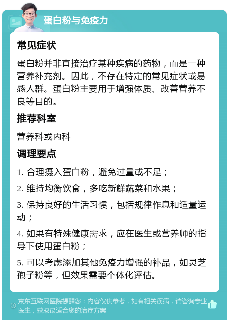 蛋白粉与免疫力 常见症状 蛋白粉并非直接治疗某种疾病的药物，而是一种营养补充剂。因此，不存在特定的常见症状或易感人群。蛋白粉主要用于增强体质、改善营养不良等目的。 推荐科室 营养科或内科 调理要点 1. 合理摄入蛋白粉，避免过量或不足； 2. 维持均衡饮食，多吃新鲜蔬菜和水果； 3. 保持良好的生活习惯，包括规律作息和适量运动； 4. 如果有特殊健康需求，应在医生或营养师的指导下使用蛋白粉； 5. 可以考虑添加其他免疫力增强的补品，如灵芝孢子粉等，但效果需要个体化评估。