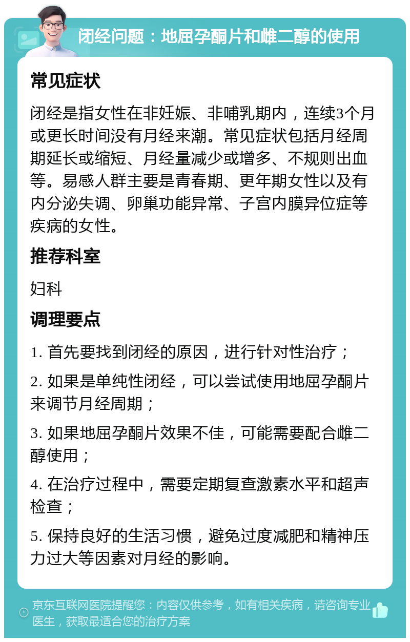 闭经问题：地屈孕酮片和雌二醇的使用 常见症状 闭经是指女性在非妊娠、非哺乳期内，连续3个月或更长时间没有月经来潮。常见症状包括月经周期延长或缩短、月经量减少或增多、不规则出血等。易感人群主要是青春期、更年期女性以及有内分泌失调、卵巢功能异常、子宫内膜异位症等疾病的女性。 推荐科室 妇科 调理要点 1. 首先要找到闭经的原因，进行针对性治疗； 2. 如果是单纯性闭经，可以尝试使用地屈孕酮片来调节月经周期； 3. 如果地屈孕酮片效果不佳，可能需要配合雌二醇使用； 4. 在治疗过程中，需要定期复查激素水平和超声检查； 5. 保持良好的生活习惯，避免过度减肥和精神压力过大等因素对月经的影响。