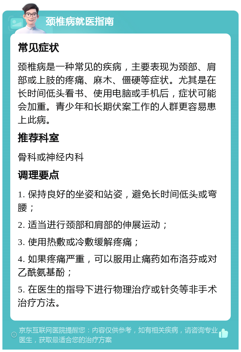 颈椎病就医指南 常见症状 颈椎病是一种常见的疾病，主要表现为颈部、肩部或上肢的疼痛、麻木、僵硬等症状。尤其是在长时间低头看书、使用电脑或手机后，症状可能会加重。青少年和长期伏案工作的人群更容易患上此病。 推荐科室 骨科或神经内科 调理要点 1. 保持良好的坐姿和站姿，避免长时间低头或弯腰； 2. 适当进行颈部和肩部的伸展运动； 3. 使用热敷或冷敷缓解疼痛； 4. 如果疼痛严重，可以服用止痛药如布洛芬或对乙酰氨基酚； 5. 在医生的指导下进行物理治疗或针灸等非手术治疗方法。