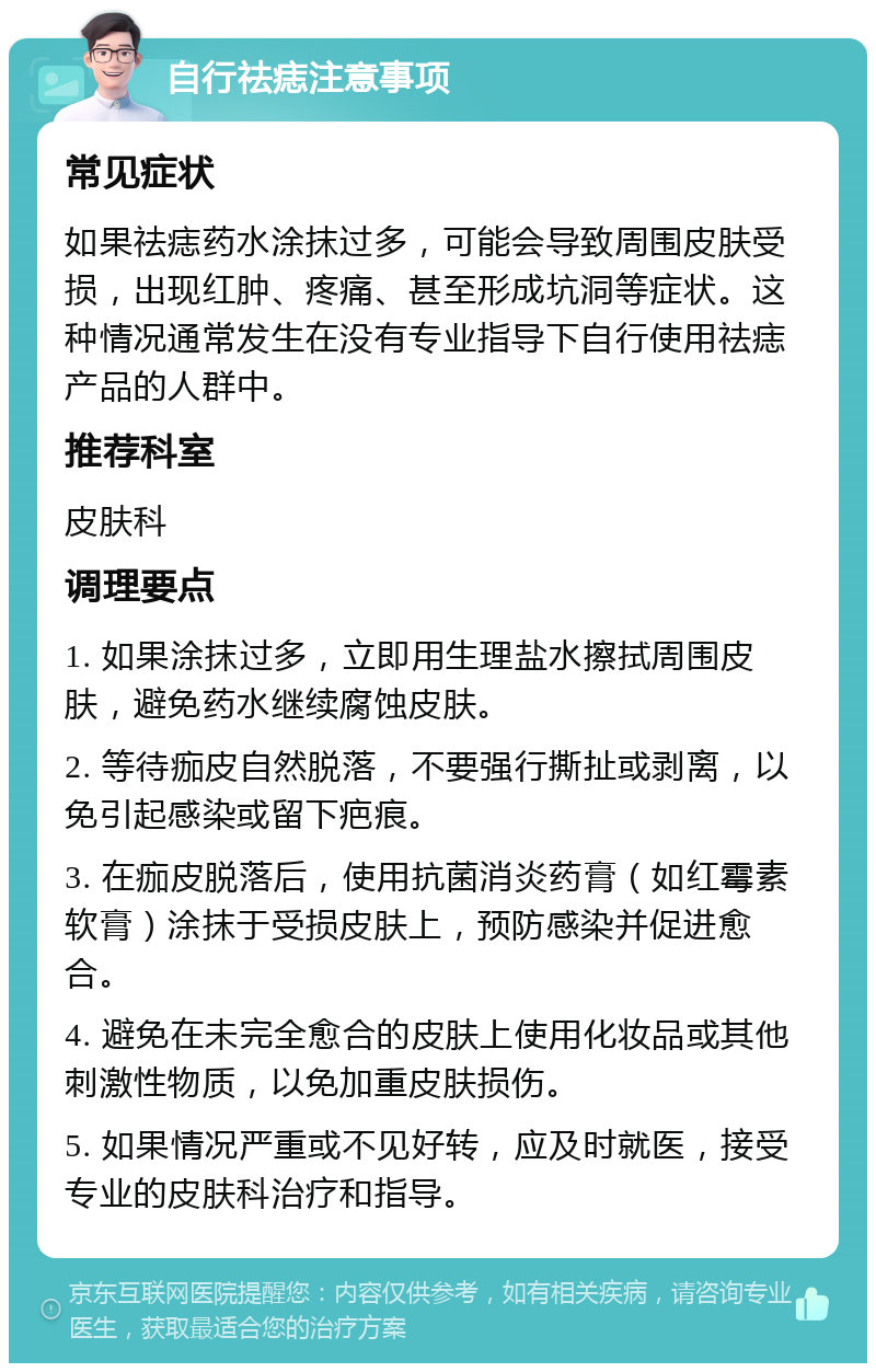 自行祛痣注意事项 常见症状 如果祛痣药水涂抹过多，可能会导致周围皮肤受损，出现红肿、疼痛、甚至形成坑洞等症状。这种情况通常发生在没有专业指导下自行使用祛痣产品的人群中。 推荐科室 皮肤科 调理要点 1. 如果涂抹过多，立即用生理盐水擦拭周围皮肤，避免药水继续腐蚀皮肤。 2. 等待痂皮自然脱落，不要强行撕扯或剥离，以免引起感染或留下疤痕。 3. 在痂皮脱落后，使用抗菌消炎药膏（如红霉素软膏）涂抹于受损皮肤上，预防感染并促进愈合。 4. 避免在未完全愈合的皮肤上使用化妆品或其他刺激性物质，以免加重皮肤损伤。 5. 如果情况严重或不见好转，应及时就医，接受专业的皮肤科治疗和指导。