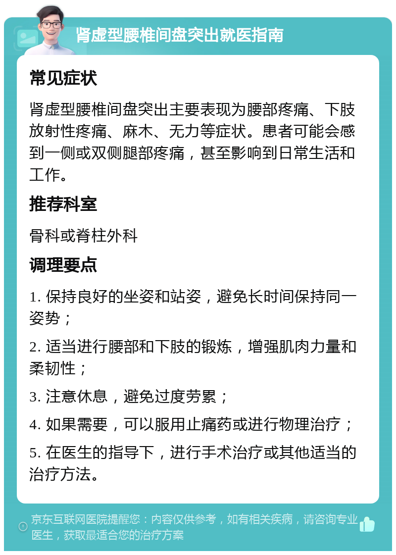 肾虚型腰椎间盘突出就医指南 常见症状 肾虚型腰椎间盘突出主要表现为腰部疼痛、下肢放射性疼痛、麻木、无力等症状。患者可能会感到一侧或双侧腿部疼痛，甚至影响到日常生活和工作。 推荐科室 骨科或脊柱外科 调理要点 1. 保持良好的坐姿和站姿，避免长时间保持同一姿势； 2. 适当进行腰部和下肢的锻炼，增强肌肉力量和柔韧性； 3. 注意休息，避免过度劳累； 4. 如果需要，可以服用止痛药或进行物理治疗； 5. 在医生的指导下，进行手术治疗或其他适当的治疗方法。