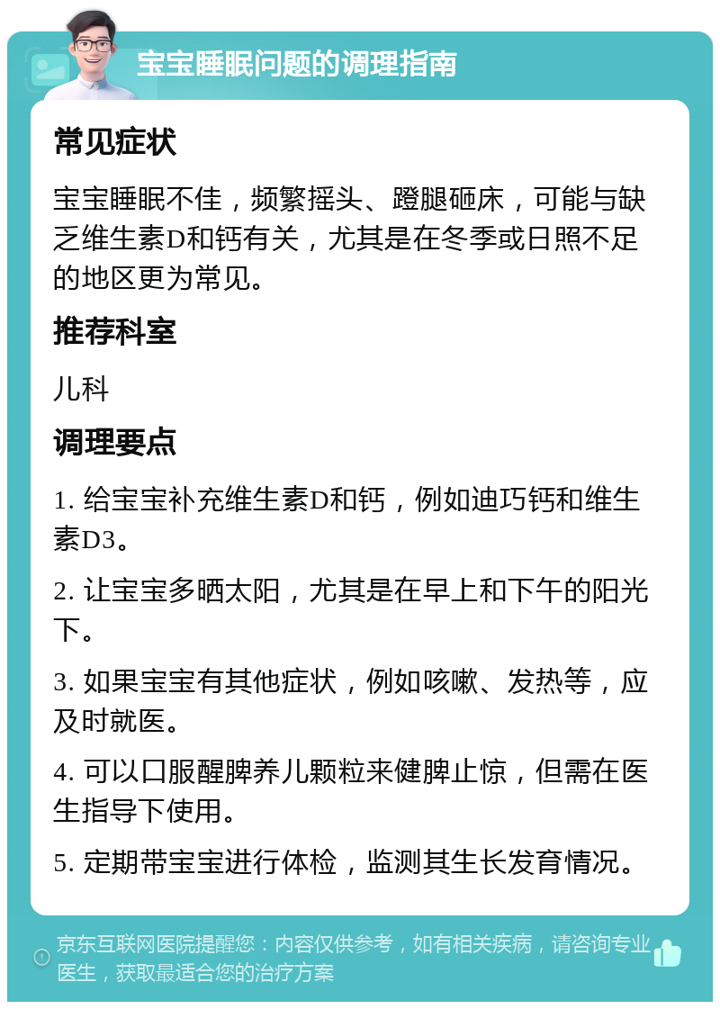 宝宝睡眠问题的调理指南 常见症状 宝宝睡眠不佳，频繁摇头、蹬腿砸床，可能与缺乏维生素D和钙有关，尤其是在冬季或日照不足的地区更为常见。 推荐科室 儿科 调理要点 1. 给宝宝补充维生素D和钙，例如迪巧钙和维生素D3。 2. 让宝宝多晒太阳，尤其是在早上和下午的阳光下。 3. 如果宝宝有其他症状，例如咳嗽、发热等，应及时就医。 4. 可以口服醒脾养儿颗粒来健脾止惊，但需在医生指导下使用。 5. 定期带宝宝进行体检，监测其生长发育情况。