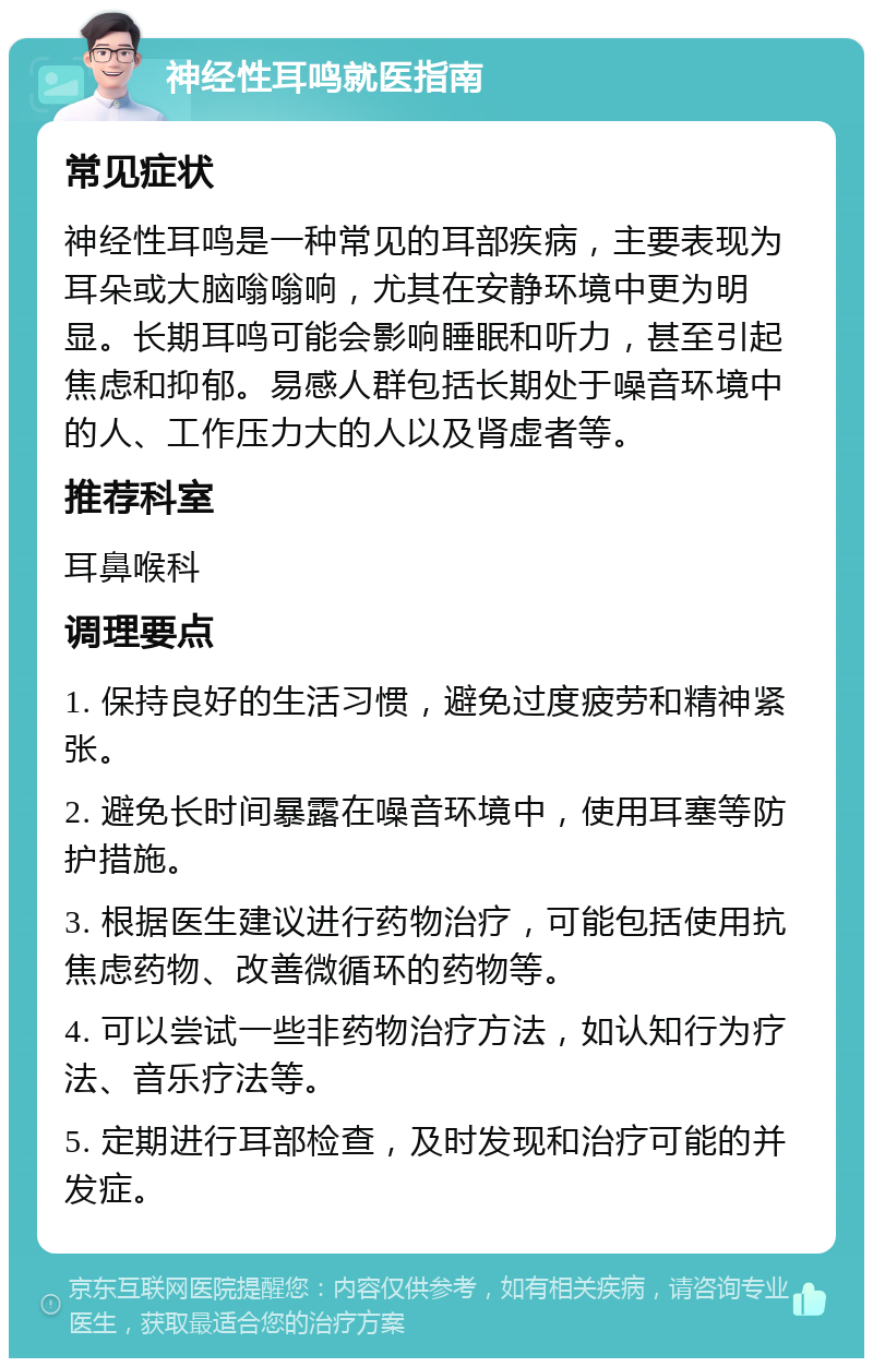 神经性耳鸣就医指南 常见症状 神经性耳鸣是一种常见的耳部疾病，主要表现为耳朵或大脑嗡嗡响，尤其在安静环境中更为明显。长期耳鸣可能会影响睡眠和听力，甚至引起焦虑和抑郁。易感人群包括长期处于噪音环境中的人、工作压力大的人以及肾虚者等。 推荐科室 耳鼻喉科 调理要点 1. 保持良好的生活习惯，避免过度疲劳和精神紧张。 2. 避免长时间暴露在噪音环境中，使用耳塞等防护措施。 3. 根据医生建议进行药物治疗，可能包括使用抗焦虑药物、改善微循环的药物等。 4. 可以尝试一些非药物治疗方法，如认知行为疗法、音乐疗法等。 5. 定期进行耳部检查，及时发现和治疗可能的并发症。