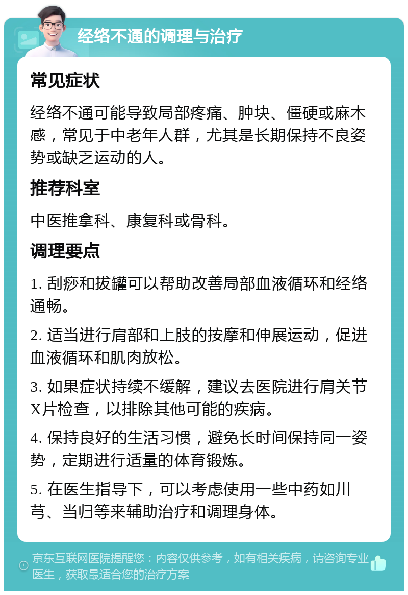 经络不通的调理与治疗 常见症状 经络不通可能导致局部疼痛、肿块、僵硬或麻木感，常见于中老年人群，尤其是长期保持不良姿势或缺乏运动的人。 推荐科室 中医推拿科、康复科或骨科。 调理要点 1. 刮痧和拔罐可以帮助改善局部血液循环和经络通畅。 2. 适当进行肩部和上肢的按摩和伸展运动，促进血液循环和肌肉放松。 3. 如果症状持续不缓解，建议去医院进行肩关节X片检查，以排除其他可能的疾病。 4. 保持良好的生活习惯，避免长时间保持同一姿势，定期进行适量的体育锻炼。 5. 在医生指导下，可以考虑使用一些中药如川芎、当归等来辅助治疗和调理身体。