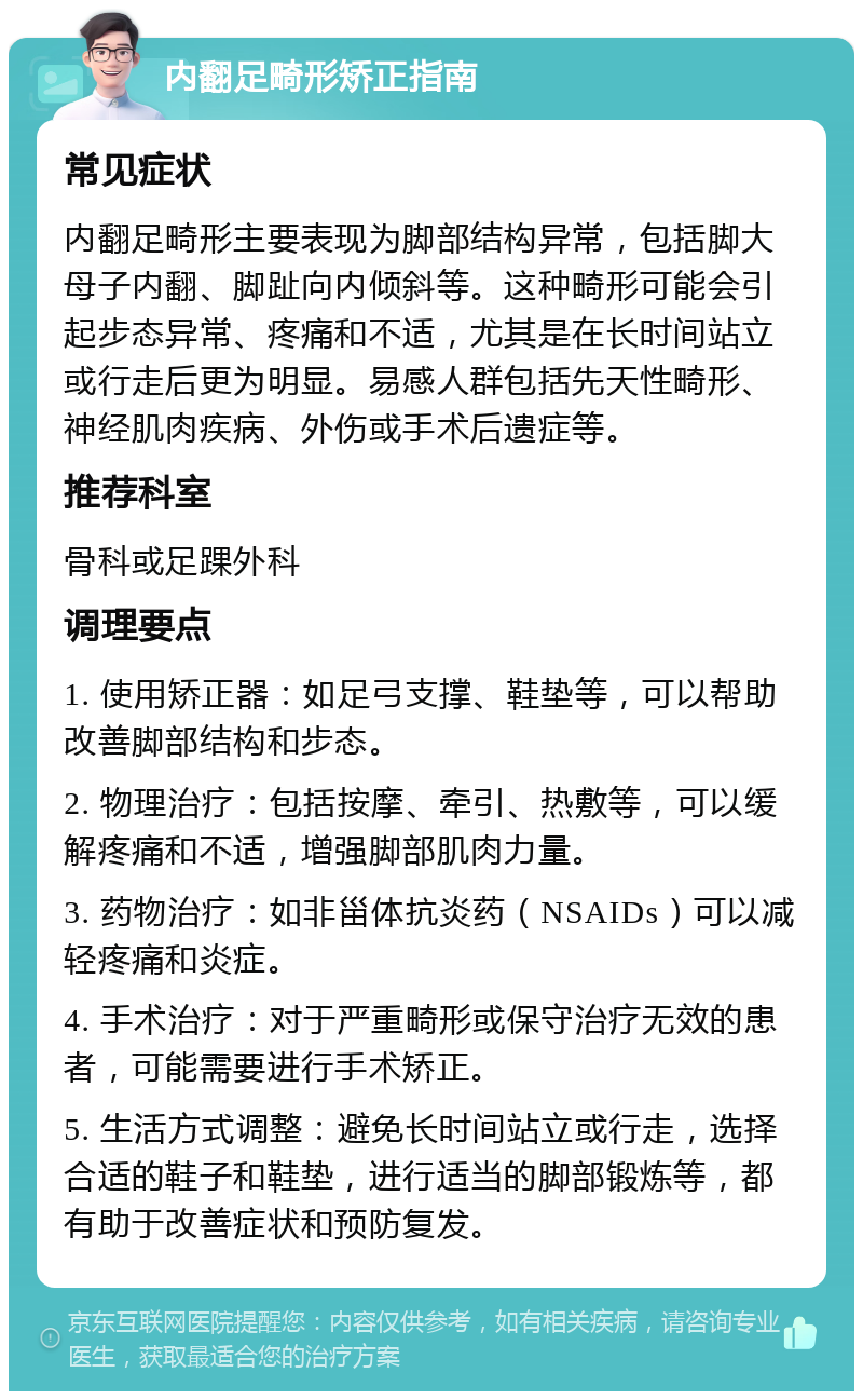 内翻足畸形矫正指南 常见症状 内翻足畸形主要表现为脚部结构异常，包括脚大母子内翻、脚趾向内倾斜等。这种畸形可能会引起步态异常、疼痛和不适，尤其是在长时间站立或行走后更为明显。易感人群包括先天性畸形、神经肌肉疾病、外伤或手术后遗症等。 推荐科室 骨科或足踝外科 调理要点 1. 使用矫正器：如足弓支撑、鞋垫等，可以帮助改善脚部结构和步态。 2. 物理治疗：包括按摩、牵引、热敷等，可以缓解疼痛和不适，增强脚部肌肉力量。 3. 药物治疗：如非甾体抗炎药（NSAIDs）可以减轻疼痛和炎症。 4. 手术治疗：对于严重畸形或保守治疗无效的患者，可能需要进行手术矫正。 5. 生活方式调整：避免长时间站立或行走，选择合适的鞋子和鞋垫，进行适当的脚部锻炼等，都有助于改善症状和预防复发。