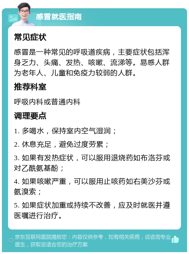 感冒就医指南 常见症状 感冒是一种常见的呼吸道疾病，主要症状包括浑身乏力、头痛、发热、咳嗽、流涕等。易感人群为老年人、儿童和免疫力较弱的人群。 推荐科室 呼吸内科或普通内科 调理要点 1. 多喝水，保持室内空气湿润； 2. 休息充足，避免过度劳累； 3. 如果有发热症状，可以服用退烧药如布洛芬或对乙酰氨基酚； 4. 如果咳嗽严重，可以服用止咳药如右美沙芬或氨溴索； 5. 如果症状加重或持续不改善，应及时就医并遵医嘱进行治疗。