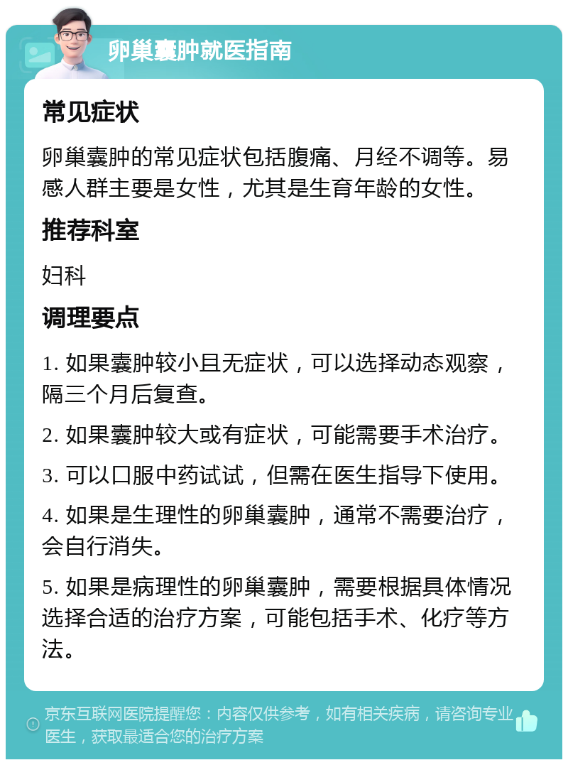 卵巢囊肿就医指南 常见症状 卵巢囊肿的常见症状包括腹痛、月经不调等。易感人群主要是女性，尤其是生育年龄的女性。 推荐科室 妇科 调理要点 1. 如果囊肿较小且无症状，可以选择动态观察，隔三个月后复查。 2. 如果囊肿较大或有症状，可能需要手术治疗。 3. 可以口服中药试试，但需在医生指导下使用。 4. 如果是生理性的卵巢囊肿，通常不需要治疗，会自行消失。 5. 如果是病理性的卵巢囊肿，需要根据具体情况选择合适的治疗方案，可能包括手术、化疗等方法。