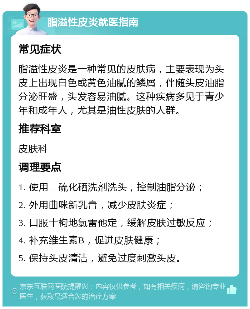 脂溢性皮炎就医指南 常见症状 脂溢性皮炎是一种常见的皮肤病，主要表现为头皮上出现白色或黄色油腻的鳞屑，伴随头皮油脂分泌旺盛，头发容易油腻。这种疾病多见于青少年和成年人，尤其是油性皮肤的人群。 推荐科室 皮肤科 调理要点 1. 使用二硫化硒洗剂洗头，控制油脂分泌； 2. 外用曲咪新乳膏，减少皮肤炎症； 3. 口服十枸地氯雷他定，缓解皮肤过敏反应； 4. 补充维生素B，促进皮肤健康； 5. 保持头皮清洁，避免过度刺激头皮。