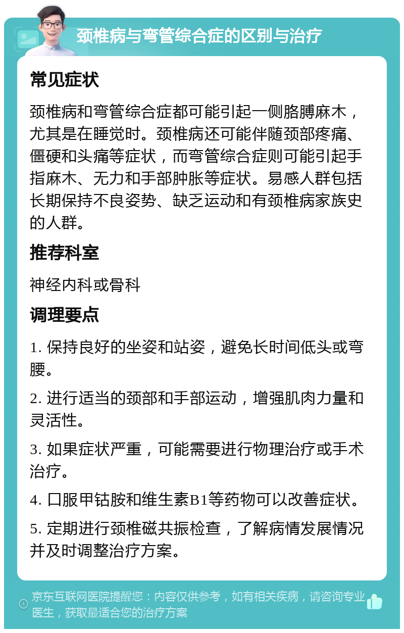 颈椎病与弯管综合症的区别与治疗 常见症状 颈椎病和弯管综合症都可能引起一侧胳膊麻木，尤其是在睡觉时。颈椎病还可能伴随颈部疼痛、僵硬和头痛等症状，而弯管综合症则可能引起手指麻木、无力和手部肿胀等症状。易感人群包括长期保持不良姿势、缺乏运动和有颈椎病家族史的人群。 推荐科室 神经内科或骨科 调理要点 1. 保持良好的坐姿和站姿，避免长时间低头或弯腰。 2. 进行适当的颈部和手部运动，增强肌肉力量和灵活性。 3. 如果症状严重，可能需要进行物理治疗或手术治疗。 4. 口服甲钴胺和维生素B1等药物可以改善症状。 5. 定期进行颈椎磁共振检查，了解病情发展情况并及时调整治疗方案。