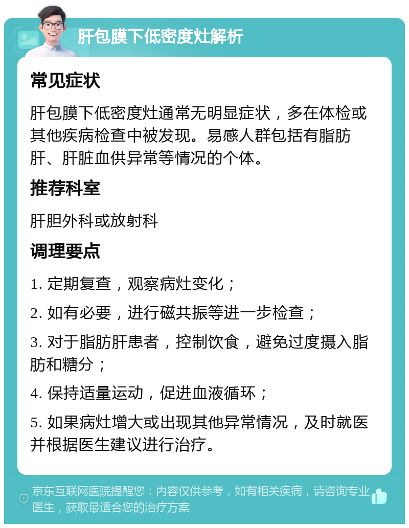 肝包膜下低密度灶解析 常见症状 肝包膜下低密度灶通常无明显症状，多在体检或其他疾病检查中被发现。易感人群包括有脂肪肝、肝脏血供异常等情况的个体。 推荐科室 肝胆外科或放射科 调理要点 1. 定期复查，观察病灶变化； 2. 如有必要，进行磁共振等进一步检查； 3. 对于脂肪肝患者，控制饮食，避免过度摄入脂肪和糖分； 4. 保持适量运动，促进血液循环； 5. 如果病灶增大或出现其他异常情况，及时就医并根据医生建议进行治疗。