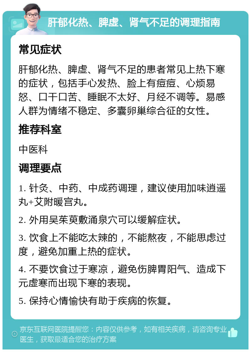 肝郁化热、脾虚、肾气不足的调理指南 常见症状 肝郁化热、脾虚、肾气不足的患者常见上热下寒的症状，包括手心发热、脸上有痘痘、心烦易怒、口干口苦、睡眠不太好、月经不调等。易感人群为情绪不稳定、多囊卵巢综合征的女性。 推荐科室 中医科 调理要点 1. 针灸、中药、中成药调理，建议使用加味逍遥丸+艾附暖宫丸。 2. 外用吴茱萸敷涌泉穴可以缓解症状。 3. 饮食上不能吃太辣的，不能熬夜，不能思虑过度，避免加重上热的症状。 4. 不要饮食过于寒凉，避免伤脾胃阳气、造成下元虚寒而出现下寒的表现。 5. 保持心情愉快有助于疾病的恢复。