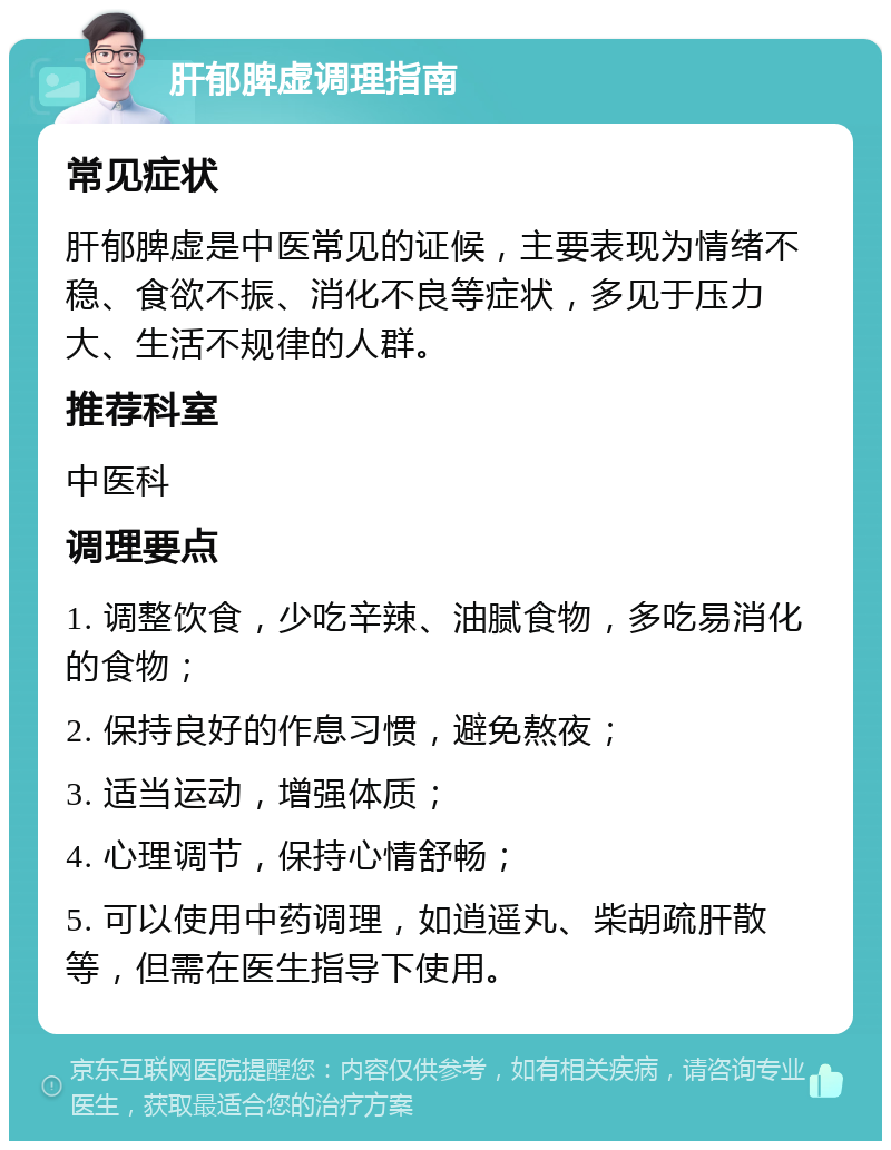 肝郁脾虚调理指南 常见症状 肝郁脾虚是中医常见的证候，主要表现为情绪不稳、食欲不振、消化不良等症状，多见于压力大、生活不规律的人群。 推荐科室 中医科 调理要点 1. 调整饮食，少吃辛辣、油腻食物，多吃易消化的食物； 2. 保持良好的作息习惯，避免熬夜； 3. 适当运动，增强体质； 4. 心理调节，保持心情舒畅； 5. 可以使用中药调理，如逍遥丸、柴胡疏肝散等，但需在医生指导下使用。