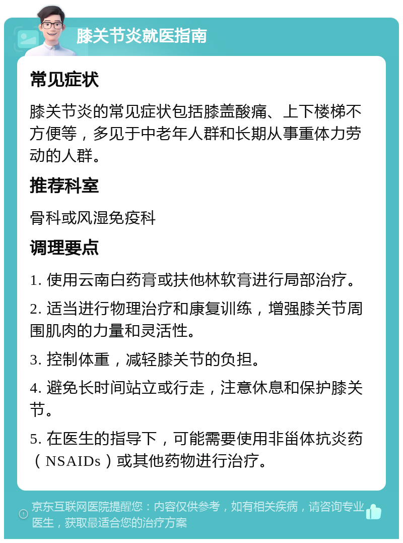 膝关节炎就医指南 常见症状 膝关节炎的常见症状包括膝盖酸痛、上下楼梯不方便等，多见于中老年人群和长期从事重体力劳动的人群。 推荐科室 骨科或风湿免疫科 调理要点 1. 使用云南白药膏或扶他林软膏进行局部治疗。 2. 适当进行物理治疗和康复训练，增强膝关节周围肌肉的力量和灵活性。 3. 控制体重，减轻膝关节的负担。 4. 避免长时间站立或行走，注意休息和保护膝关节。 5. 在医生的指导下，可能需要使用非甾体抗炎药（NSAIDs）或其他药物进行治疗。