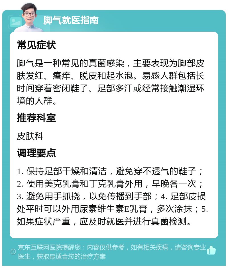 脚气就医指南 常见症状 脚气是一种常见的真菌感染，主要表现为脚部皮肤发红、瘙痒、脱皮和起水泡。易感人群包括长时间穿着密闭鞋子、足部多汗或经常接触潮湿环境的人群。 推荐科室 皮肤科 调理要点 1. 保持足部干燥和清洁，避免穿不透气的鞋子；2. 使用美克乳膏和丁克乳膏外用，早晚各一次；3. 避免用手抓挠，以免传播到手部；4. 足部皮损处平时可以外用尿素维生素E乳膏，多次涂抹；5. 如果症状严重，应及时就医并进行真菌检测。