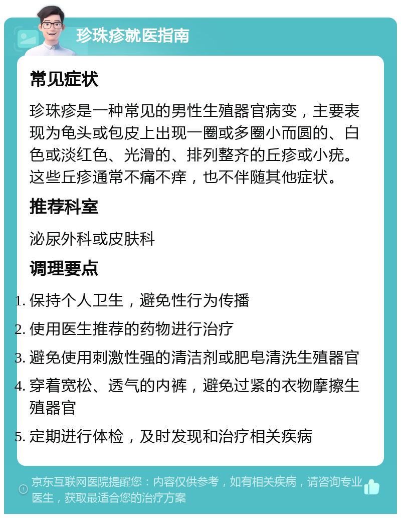 珍珠疹就医指南 常见症状 珍珠疹是一种常见的男性生殖器官病变，主要表现为龟头或包皮上出现一圈或多圈小而圆的、白色或淡红色、光滑的、排列整齐的丘疹或小疣。这些丘疹通常不痛不痒，也不伴随其他症状。 推荐科室 泌尿外科或皮肤科 调理要点 保持个人卫生，避免性行为传播 使用医生推荐的药物进行治疗 避免使用刺激性强的清洁剂或肥皂清洗生殖器官 穿着宽松、透气的内裤，避免过紧的衣物摩擦生殖器官 定期进行体检，及时发现和治疗相关疾病