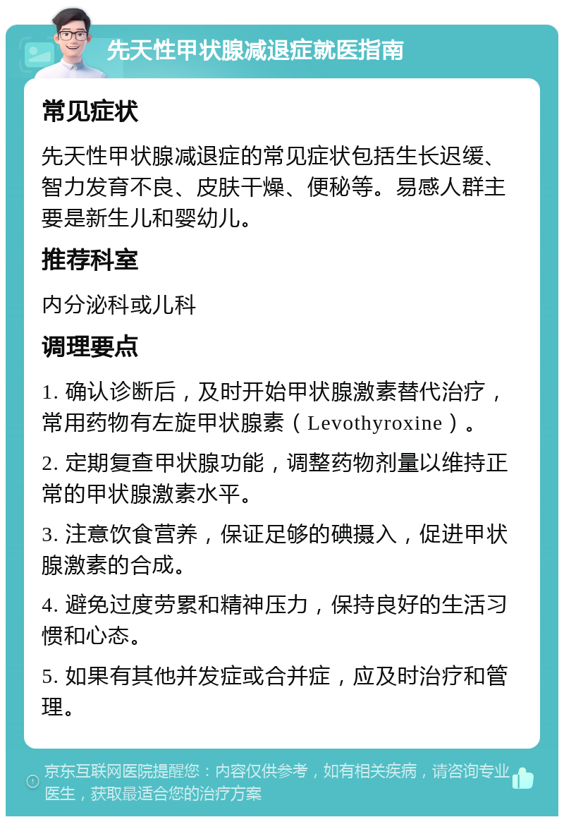 先天性甲状腺减退症就医指南 常见症状 先天性甲状腺减退症的常见症状包括生长迟缓、智力发育不良、皮肤干燥、便秘等。易感人群主要是新生儿和婴幼儿。 推荐科室 内分泌科或儿科 调理要点 1. 确认诊断后，及时开始甲状腺激素替代治疗，常用药物有左旋甲状腺素（Levothyroxine）。 2. 定期复查甲状腺功能，调整药物剂量以维持正常的甲状腺激素水平。 3. 注意饮食营养，保证足够的碘摄入，促进甲状腺激素的合成。 4. 避免过度劳累和精神压力，保持良好的生活习惯和心态。 5. 如果有其他并发症或合并症，应及时治疗和管理。