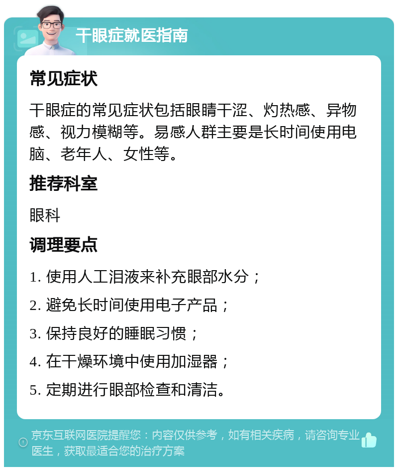 干眼症就医指南 常见症状 干眼症的常见症状包括眼睛干涩、灼热感、异物感、视力模糊等。易感人群主要是长时间使用电脑、老年人、女性等。 推荐科室 眼科 调理要点 1. 使用人工泪液来补充眼部水分； 2. 避免长时间使用电子产品； 3. 保持良好的睡眠习惯； 4. 在干燥环境中使用加湿器； 5. 定期进行眼部检查和清洁。