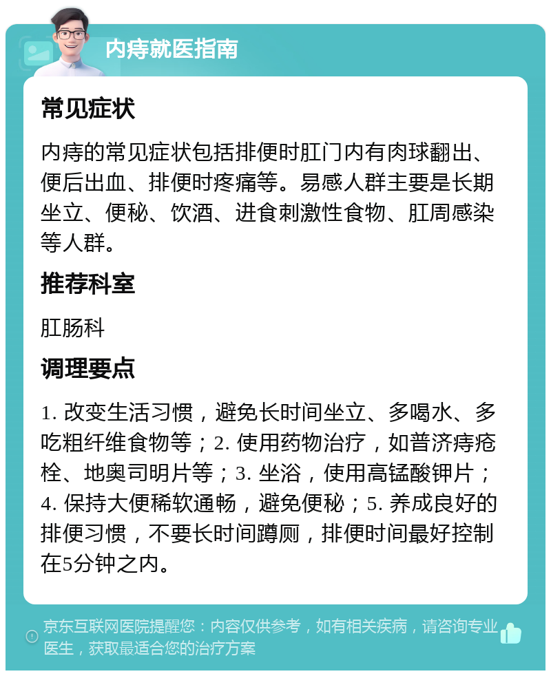 内痔就医指南 常见症状 内痔的常见症状包括排便时肛门内有肉球翻出、便后出血、排便时疼痛等。易感人群主要是长期坐立、便秘、饮酒、进食刺激性食物、肛周感染等人群。 推荐科室 肛肠科 调理要点 1. 改变生活习惯，避免长时间坐立、多喝水、多吃粗纤维食物等；2. 使用药物治疗，如普济痔疮栓、地奥司明片等；3. 坐浴，使用高锰酸钾片；4. 保持大便稀软通畅，避免便秘；5. 养成良好的排便习惯，不要长时间蹲厕，排便时间最好控制在5分钟之内。