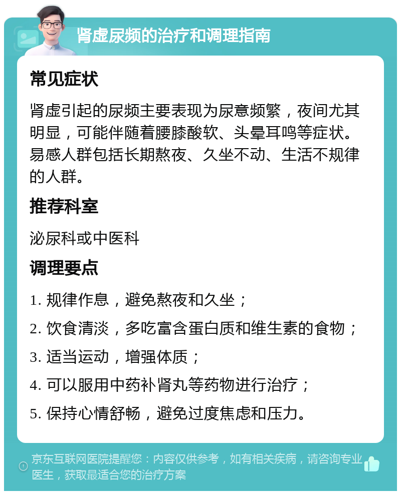 肾虚尿频的治疗和调理指南 常见症状 肾虚引起的尿频主要表现为尿意频繁，夜间尤其明显，可能伴随着腰膝酸软、头晕耳鸣等症状。易感人群包括长期熬夜、久坐不动、生活不规律的人群。 推荐科室 泌尿科或中医科 调理要点 1. 规律作息，避免熬夜和久坐； 2. 饮食清淡，多吃富含蛋白质和维生素的食物； 3. 适当运动，增强体质； 4. 可以服用中药补肾丸等药物进行治疗； 5. 保持心情舒畅，避免过度焦虑和压力。