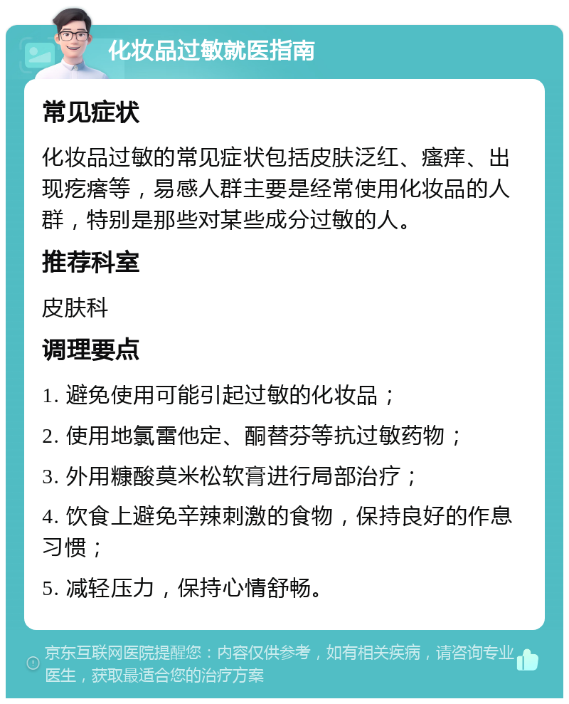 化妆品过敏就医指南 常见症状 化妆品过敏的常见症状包括皮肤泛红、瘙痒、出现疙瘩等，易感人群主要是经常使用化妆品的人群，特别是那些对某些成分过敏的人。 推荐科室 皮肤科 调理要点 1. 避免使用可能引起过敏的化妆品； 2. 使用地氯雷他定、酮替芬等抗过敏药物； 3. 外用糠酸莫米松软膏进行局部治疗； 4. 饮食上避免辛辣刺激的食物，保持良好的作息习惯； 5. 减轻压力，保持心情舒畅。