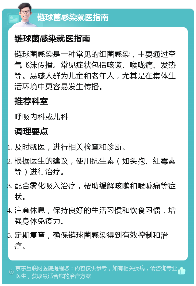 链球菌感染就医指南 链球菌感染就医指南 链球菌感染是一种常见的细菌感染，主要通过空气飞沫传播。常见症状包括咳嗽、喉咙痛、发热等。易感人群为儿童和老年人，尤其是在集体生活环境中更容易发生传播。 推荐科室 呼吸内科或儿科 调理要点 及时就医，进行相关检查和诊断。 根据医生的建议，使用抗生素（如头孢、红霉素等）进行治疗。 配合雾化吸入治疗，帮助缓解咳嗽和喉咙痛等症状。 注意休息，保持良好的生活习惯和饮食习惯，增强身体免疫力。 定期复查，确保链球菌感染得到有效控制和治疗。