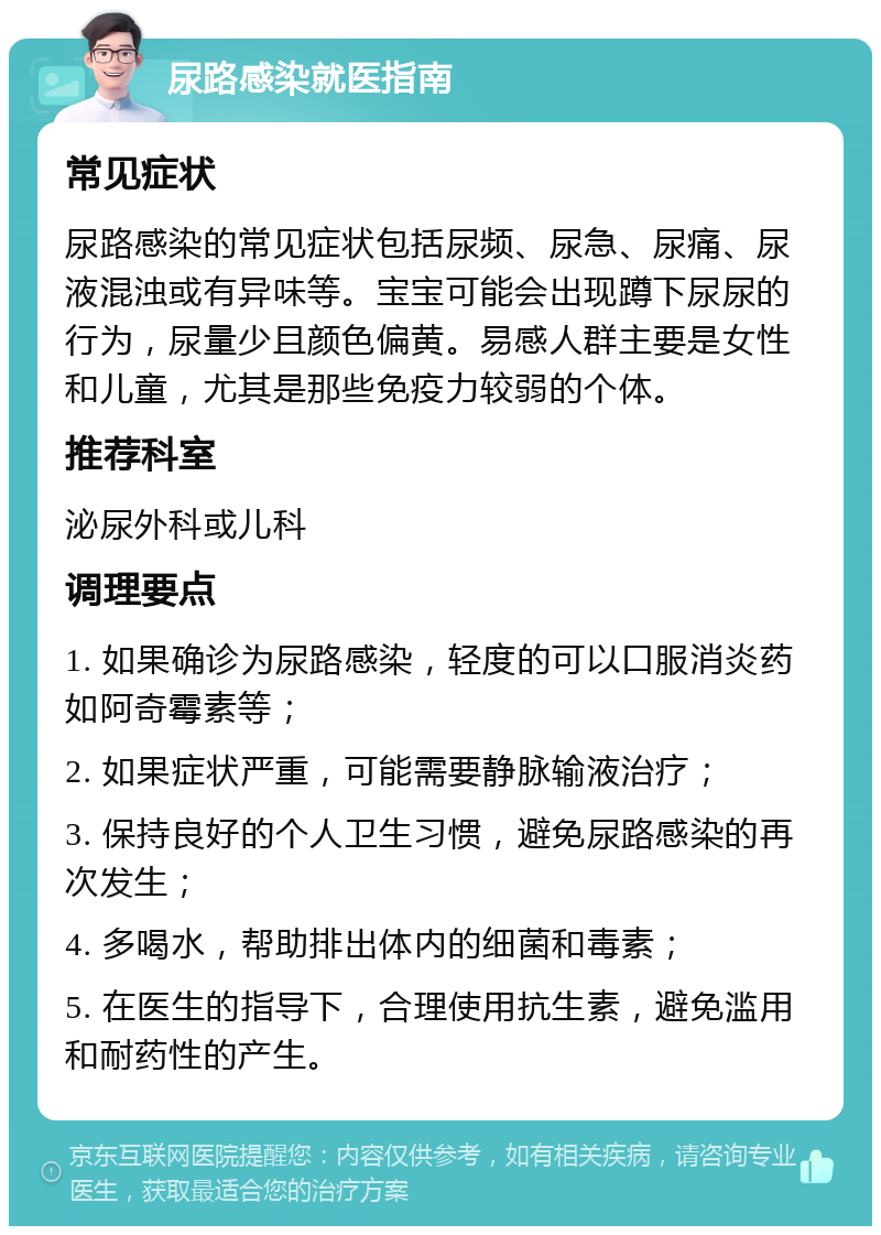 尿路感染就医指南 常见症状 尿路感染的常见症状包括尿频、尿急、尿痛、尿液混浊或有异味等。宝宝可能会出现蹲下尿尿的行为，尿量少且颜色偏黄。易感人群主要是女性和儿童，尤其是那些免疫力较弱的个体。 推荐科室 泌尿外科或儿科 调理要点 1. 如果确诊为尿路感染，轻度的可以口服消炎药如阿奇霉素等； 2. 如果症状严重，可能需要静脉输液治疗； 3. 保持良好的个人卫生习惯，避免尿路感染的再次发生； 4. 多喝水，帮助排出体内的细菌和毒素； 5. 在医生的指导下，合理使用抗生素，避免滥用和耐药性的产生。