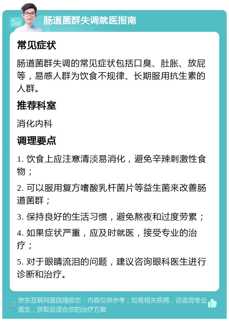 肠道菌群失调就医指南 常见症状 肠道菌群失调的常见症状包括口臭、肚胀、放屁等，易感人群为饮食不规律、长期服用抗生素的人群。 推荐科室 消化内科 调理要点 1. 饮食上应注意清淡易消化，避免辛辣刺激性食物； 2. 可以服用复方嗜酸乳杆菌片等益生菌来改善肠道菌群； 3. 保持良好的生活习惯，避免熬夜和过度劳累； 4. 如果症状严重，应及时就医，接受专业的治疗； 5. 对于眼睛流泪的问题，建议咨询眼科医生进行诊断和治疗。