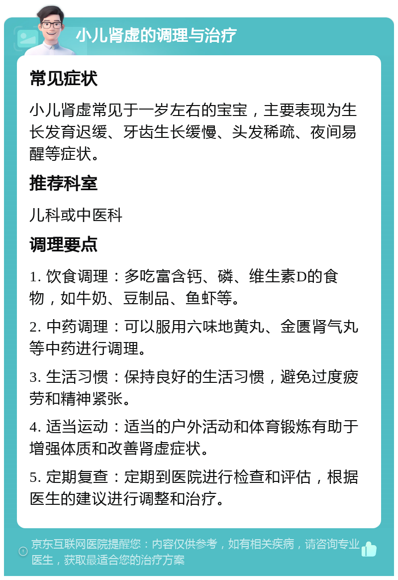 小儿肾虚的调理与治疗 常见症状 小儿肾虚常见于一岁左右的宝宝，主要表现为生长发育迟缓、牙齿生长缓慢、头发稀疏、夜间易醒等症状。 推荐科室 儿科或中医科 调理要点 1. 饮食调理：多吃富含钙、磷、维生素D的食物，如牛奶、豆制品、鱼虾等。 2. 中药调理：可以服用六味地黄丸、金匮肾气丸等中药进行调理。 3. 生活习惯：保持良好的生活习惯，避免过度疲劳和精神紧张。 4. 适当运动：适当的户外活动和体育锻炼有助于增强体质和改善肾虚症状。 5. 定期复查：定期到医院进行检查和评估，根据医生的建议进行调整和治疗。