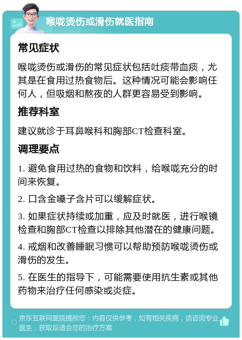 喉咙烫伤或滑伤就医指南 常见症状 喉咙烫伤或滑伤的常见症状包括吐痰带血痰，尤其是在食用过热食物后。这种情况可能会影响任何人，但吸烟和熬夜的人群更容易受到影响。 推荐科室 建议就诊于耳鼻喉科和胸部CT检查科室。 调理要点 1. 避免食用过热的食物和饮料，给喉咙充分的时间来恢复。 2. 口含金嗓子含片可以缓解症状。 3. 如果症状持续或加重，应及时就医，进行喉镜检查和胸部CT检查以排除其他潜在的健康问题。 4. 戒烟和改善睡眠习惯可以帮助预防喉咙烫伤或滑伤的发生。 5. 在医生的指导下，可能需要使用抗生素或其他药物来治疗任何感染或炎症。