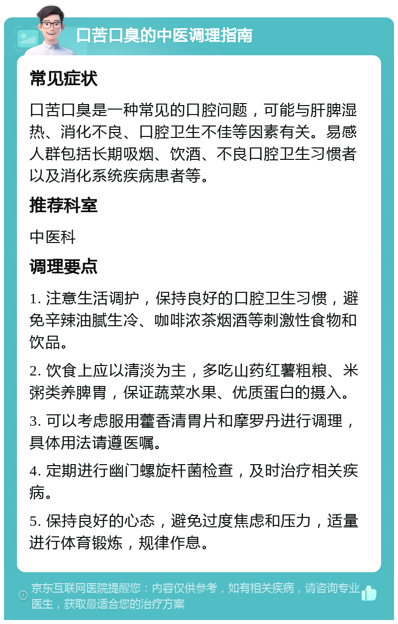 口苦口臭的中医调理指南 常见症状 口苦口臭是一种常见的口腔问题，可能与肝脾湿热、消化不良、口腔卫生不佳等因素有关。易感人群包括长期吸烟、饮酒、不良口腔卫生习惯者以及消化系统疾病患者等。 推荐科室 中医科 调理要点 1. 注意生活调护，保持良好的口腔卫生习惯，避免辛辣油腻生冷、咖啡浓茶烟酒等刺激性食物和饮品。 2. 饮食上应以清淡为主，多吃山药红薯粗粮、米粥类养脾胃，保证蔬菜水果、优质蛋白的摄入。 3. 可以考虑服用藿香清胃片和摩罗丹进行调理，具体用法请遵医嘱。 4. 定期进行幽门螺旋杆菌检查，及时治疗相关疾病。 5. 保持良好的心态，避免过度焦虑和压力，适量进行体育锻炼，规律作息。