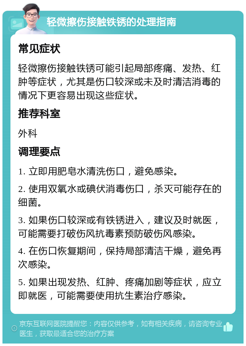 轻微擦伤接触铁锈的处理指南 常见症状 轻微擦伤接触铁锈可能引起局部疼痛、发热、红肿等症状，尤其是伤口较深或未及时清洁消毒的情况下更容易出现这些症状。 推荐科室 外科 调理要点 1. 立即用肥皂水清洗伤口，避免感染。 2. 使用双氧水或碘伏消毒伤口，杀灭可能存在的细菌。 3. 如果伤口较深或有铁锈进入，建议及时就医，可能需要打破伤风抗毒素预防破伤风感染。 4. 在伤口恢复期间，保持局部清洁干燥，避免再次感染。 5. 如果出现发热、红肿、疼痛加剧等症状，应立即就医，可能需要使用抗生素治疗感染。