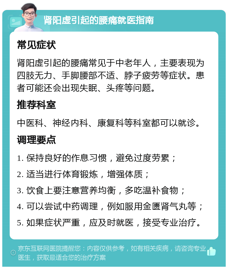 肾阳虚引起的腰痛就医指南 常见症状 肾阳虚引起的腰痛常见于中老年人，主要表现为四肢无力、手脚腰部不适、脖子疲劳等症状。患者可能还会出现失眠、头疼等问题。 推荐科室 中医科、神经内科、康复科等科室都可以就诊。 调理要点 1. 保持良好的作息习惯，避免过度劳累； 2. 适当进行体育锻炼，增强体质； 3. 饮食上要注意营养均衡，多吃温补食物； 4. 可以尝试中药调理，例如服用金匮肾气丸等； 5. 如果症状严重，应及时就医，接受专业治疗。