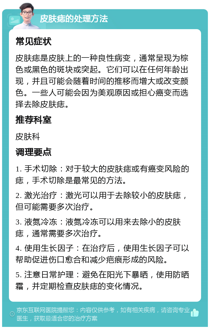 皮肤痣的处理方法 常见症状 皮肤痣是皮肤上的一种良性病变，通常呈现为棕色或黑色的斑块或突起。它们可以在任何年龄出现，并且可能会随着时间的推移而增大或改变颜色。一些人可能会因为美观原因或担心癌变而选择去除皮肤痣。 推荐科室 皮肤科 调理要点 1. 手术切除：对于较大的皮肤痣或有癌变风险的痣，手术切除是最常见的方法。 2. 激光治疗：激光可以用于去除较小的皮肤痣，但可能需要多次治疗。 3. 液氮冷冻：液氮冷冻可以用来去除小的皮肤痣，通常需要多次治疗。 4. 使用生长因子：在治疗后，使用生长因子可以帮助促进伤口愈合和减少疤痕形成的风险。 5. 注意日常护理：避免在阳光下暴晒，使用防晒霜，并定期检查皮肤痣的变化情况。