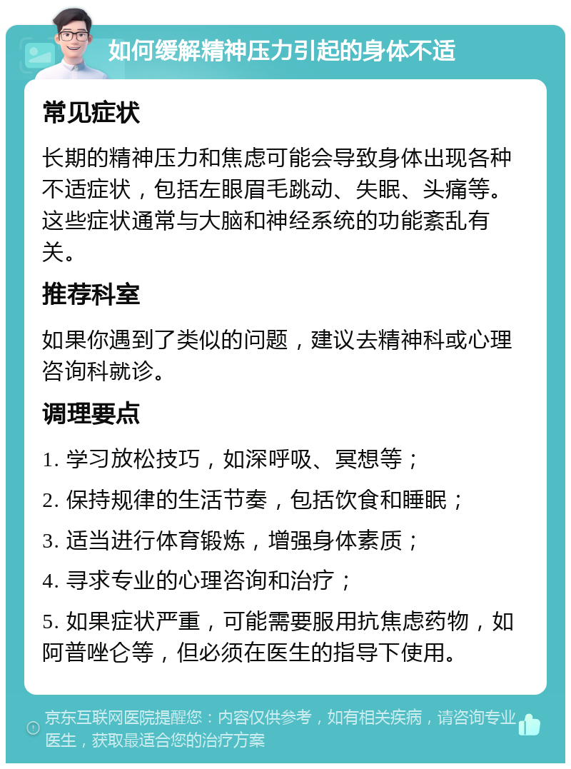 如何缓解精神压力引起的身体不适 常见症状 长期的精神压力和焦虑可能会导致身体出现各种不适症状，包括左眼眉毛跳动、失眠、头痛等。这些症状通常与大脑和神经系统的功能紊乱有关。 推荐科室 如果你遇到了类似的问题，建议去精神科或心理咨询科就诊。 调理要点 1. 学习放松技巧，如深呼吸、冥想等； 2. 保持规律的生活节奏，包括饮食和睡眠； 3. 适当进行体育锻炼，增强身体素质； 4. 寻求专业的心理咨询和治疗； 5. 如果症状严重，可能需要服用抗焦虑药物，如阿普唑仑等，但必须在医生的指导下使用。