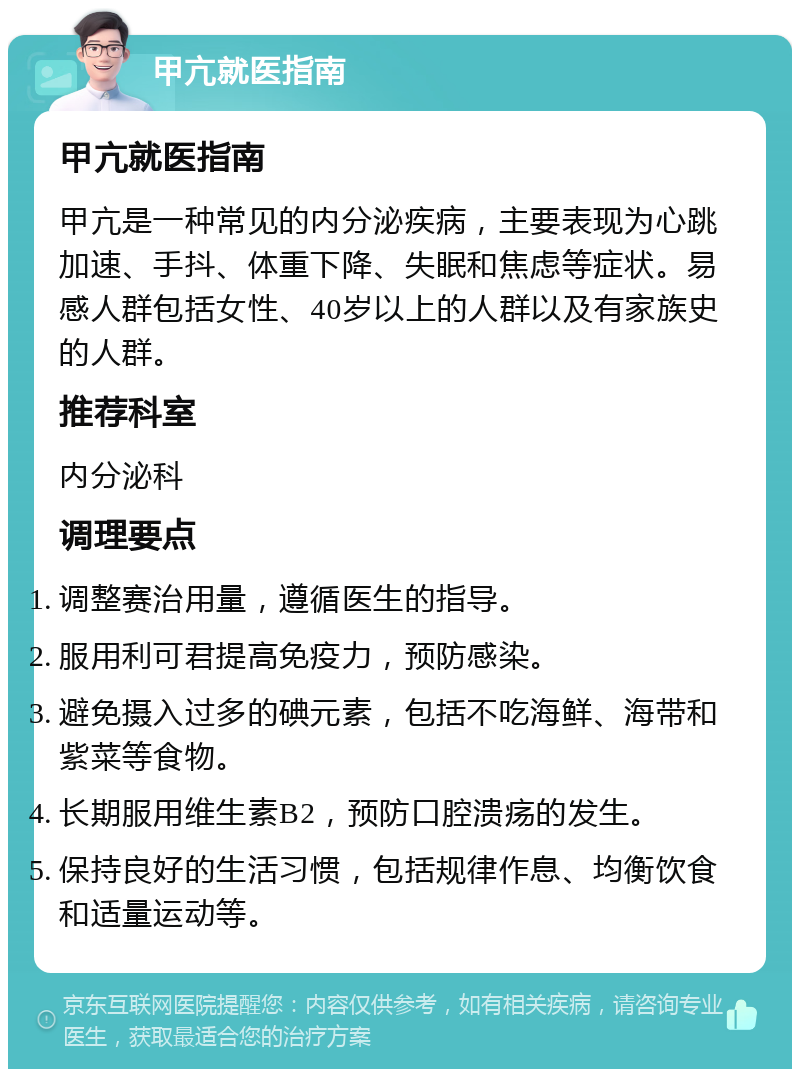 甲亢就医指南 甲亢就医指南 甲亢是一种常见的内分泌疾病，主要表现为心跳加速、手抖、体重下降、失眠和焦虑等症状。易感人群包括女性、40岁以上的人群以及有家族史的人群。 推荐科室 内分泌科 调理要点 调整赛治用量，遵循医生的指导。 服用利可君提高免疫力，预防感染。 避免摄入过多的碘元素，包括不吃海鲜、海带和紫菜等食物。 长期服用维生素B2，预防口腔溃疡的发生。 保持良好的生活习惯，包括规律作息、均衡饮食和适量运动等。