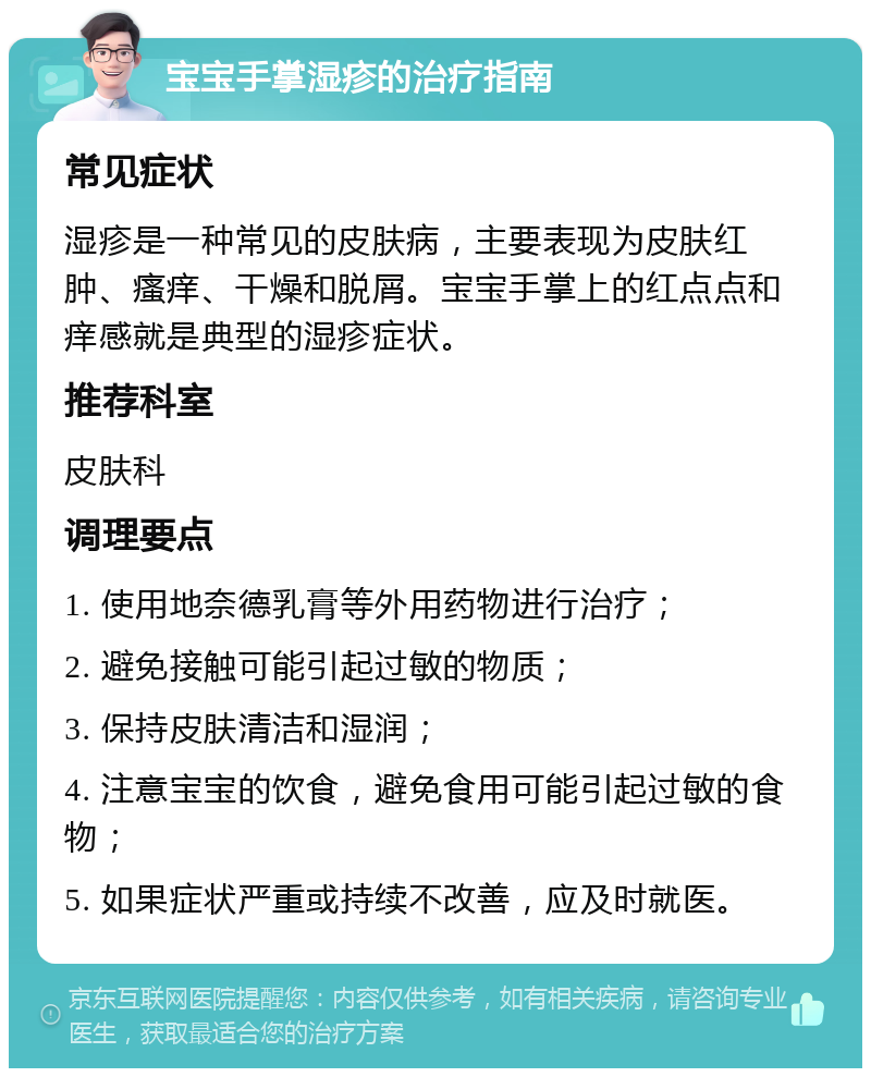 宝宝手掌湿疹的治疗指南 常见症状 湿疹是一种常见的皮肤病，主要表现为皮肤红肿、瘙痒、干燥和脱屑。宝宝手掌上的红点点和痒感就是典型的湿疹症状。 推荐科室 皮肤科 调理要点 1. 使用地奈德乳膏等外用药物进行治疗； 2. 避免接触可能引起过敏的物质； 3. 保持皮肤清洁和湿润； 4. 注意宝宝的饮食，避免食用可能引起过敏的食物； 5. 如果症状严重或持续不改善，应及时就医。