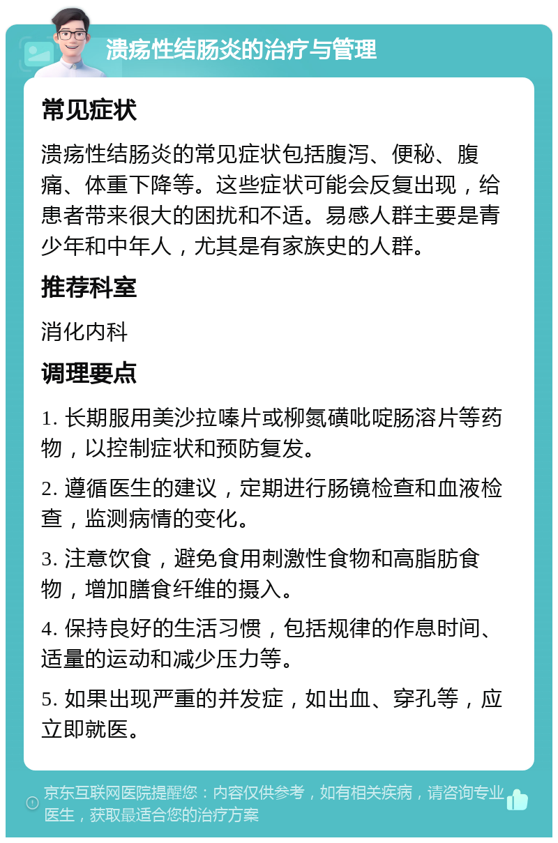 溃疡性结肠炎的治疗与管理 常见症状 溃疡性结肠炎的常见症状包括腹泻、便秘、腹痛、体重下降等。这些症状可能会反复出现，给患者带来很大的困扰和不适。易感人群主要是青少年和中年人，尤其是有家族史的人群。 推荐科室 消化内科 调理要点 1. 长期服用美沙拉嗪片或柳氮磺吡啶肠溶片等药物，以控制症状和预防复发。 2. 遵循医生的建议，定期进行肠镜检查和血液检查，监测病情的变化。 3. 注意饮食，避免食用刺激性食物和高脂肪食物，增加膳食纤维的摄入。 4. 保持良好的生活习惯，包括规律的作息时间、适量的运动和减少压力等。 5. 如果出现严重的并发症，如出血、穿孔等，应立即就医。