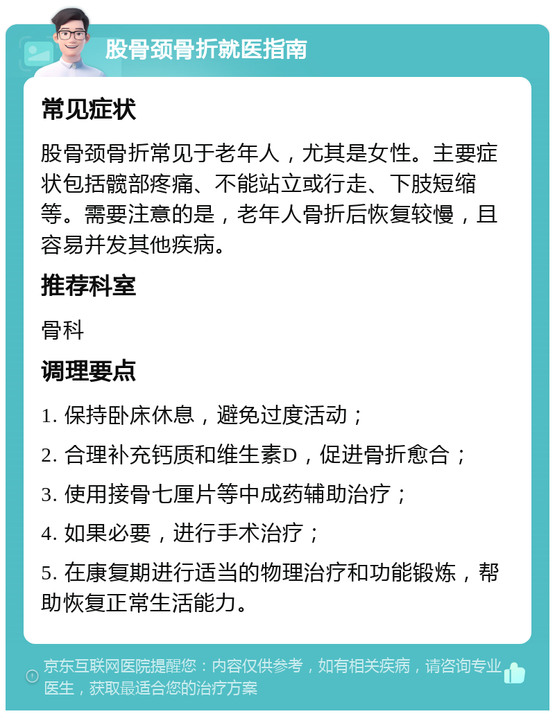 股骨颈骨折就医指南 常见症状 股骨颈骨折常见于老年人，尤其是女性。主要症状包括髋部疼痛、不能站立或行走、下肢短缩等。需要注意的是，老年人骨折后恢复较慢，且容易并发其他疾病。 推荐科室 骨科 调理要点 1. 保持卧床休息，避免过度活动； 2. 合理补充钙质和维生素D，促进骨折愈合； 3. 使用接骨七厘片等中成药辅助治疗； 4. 如果必要，进行手术治疗； 5. 在康复期进行适当的物理治疗和功能锻炼，帮助恢复正常生活能力。