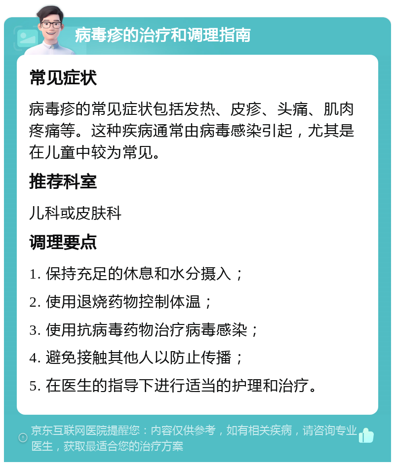 病毒疹的治疗和调理指南 常见症状 病毒疹的常见症状包括发热、皮疹、头痛、肌肉疼痛等。这种疾病通常由病毒感染引起，尤其是在儿童中较为常见。 推荐科室 儿科或皮肤科 调理要点 1. 保持充足的休息和水分摄入； 2. 使用退烧药物控制体温； 3. 使用抗病毒药物治疗病毒感染； 4. 避免接触其他人以防止传播； 5. 在医生的指导下进行适当的护理和治疗。