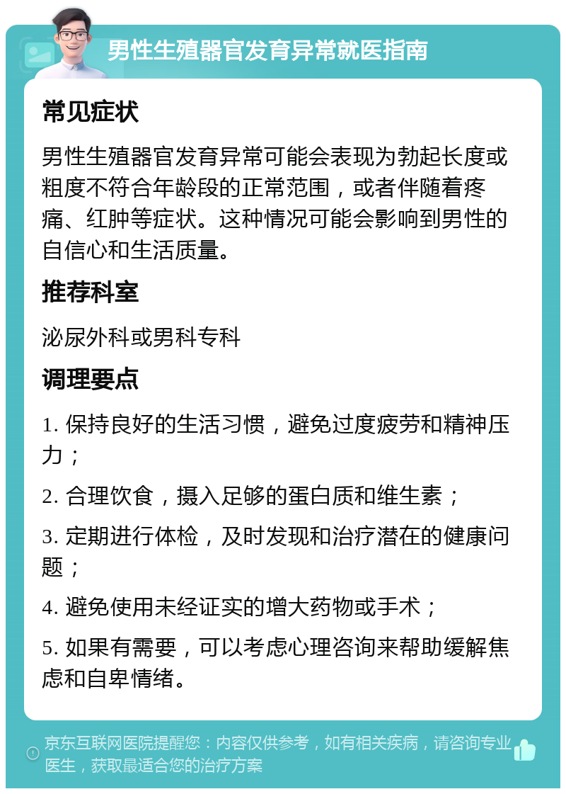 男性生殖器官发育异常就医指南 常见症状 男性生殖器官发育异常可能会表现为勃起长度或粗度不符合年龄段的正常范围，或者伴随着疼痛、红肿等症状。这种情况可能会影响到男性的自信心和生活质量。 推荐科室 泌尿外科或男科专科 调理要点 1. 保持良好的生活习惯，避免过度疲劳和精神压力； 2. 合理饮食，摄入足够的蛋白质和维生素； 3. 定期进行体检，及时发现和治疗潜在的健康问题； 4. 避免使用未经证实的增大药物或手术； 5. 如果有需要，可以考虑心理咨询来帮助缓解焦虑和自卑情绪。