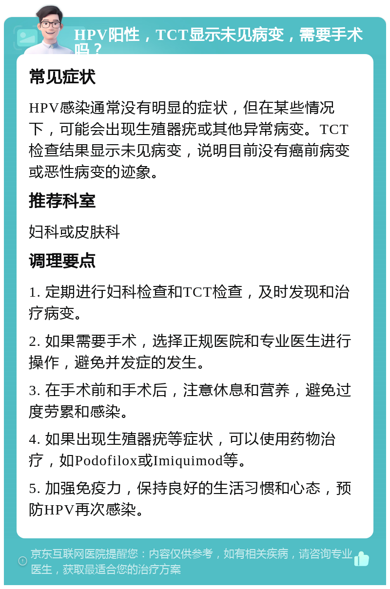 HPV阳性，TCT显示未见病变，需要手术吗？ 常见症状 HPV感染通常没有明显的症状，但在某些情况下，可能会出现生殖器疣或其他异常病变。TCT检查结果显示未见病变，说明目前没有癌前病变或恶性病变的迹象。 推荐科室 妇科或皮肤科 调理要点 1. 定期进行妇科检查和TCT检查，及时发现和治疗病变。 2. 如果需要手术，选择正规医院和专业医生进行操作，避免并发症的发生。 3. 在手术前和手术后，注意休息和营养，避免过度劳累和感染。 4. 如果出现生殖器疣等症状，可以使用药物治疗，如Podofilox或Imiquimod等。 5. 加强免疫力，保持良好的生活习惯和心态，预防HPV再次感染。