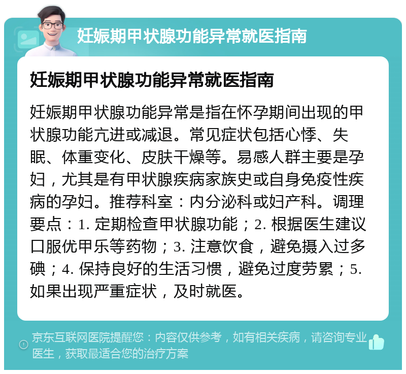 妊娠期甲状腺功能异常就医指南 妊娠期甲状腺功能异常就医指南 妊娠期甲状腺功能异常是指在怀孕期间出现的甲状腺功能亢进或减退。常见症状包括心悸、失眠、体重变化、皮肤干燥等。易感人群主要是孕妇，尤其是有甲状腺疾病家族史或自身免疫性疾病的孕妇。推荐科室：内分泌科或妇产科。调理要点：1. 定期检查甲状腺功能；2. 根据医生建议口服优甲乐等药物；3. 注意饮食，避免摄入过多碘；4. 保持良好的生活习惯，避免过度劳累；5. 如果出现严重症状，及时就医。