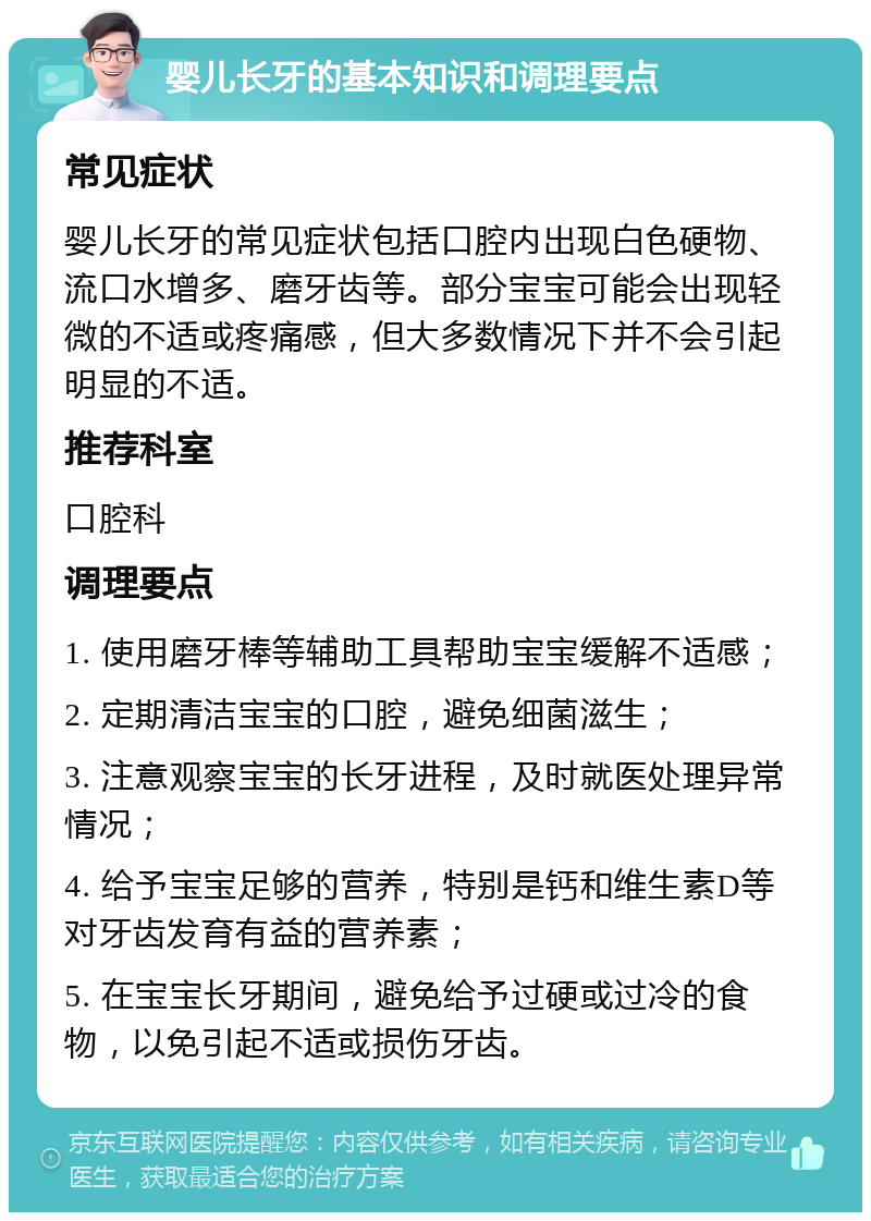 婴儿长牙的基本知识和调理要点 常见症状 婴儿长牙的常见症状包括口腔内出现白色硬物、流口水增多、磨牙齿等。部分宝宝可能会出现轻微的不适或疼痛感，但大多数情况下并不会引起明显的不适。 推荐科室 口腔科 调理要点 1. 使用磨牙棒等辅助工具帮助宝宝缓解不适感； 2. 定期清洁宝宝的口腔，避免细菌滋生； 3. 注意观察宝宝的长牙进程，及时就医处理异常情况； 4. 给予宝宝足够的营养，特别是钙和维生素D等对牙齿发育有益的营养素； 5. 在宝宝长牙期间，避免给予过硬或过冷的食物，以免引起不适或损伤牙齿。